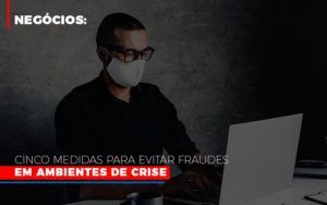 Negocios Cinco Medidas Para Evitar Fraudes Em Ambientes De Crise - Contabilidade em São Paulo | Consultive